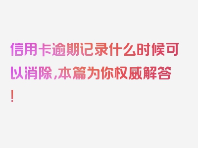 信用卡逾期记录什么时候可以消除，本篇为你权威解答!