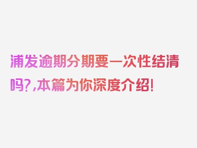 浦发逾期分期要一次性结清吗?，本篇为你深度介绍!