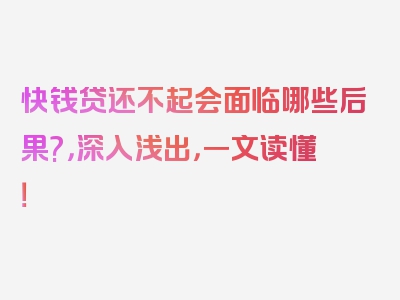 快钱贷还不起会面临哪些后果?，深入浅出，一文读懂！