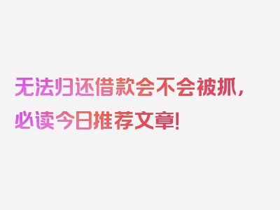 无法归还借款会不会被抓，必读今日推荐文章！