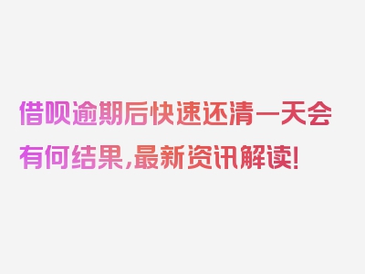 借呗逾期后快速还清一天会有何结果，最新资讯解读！