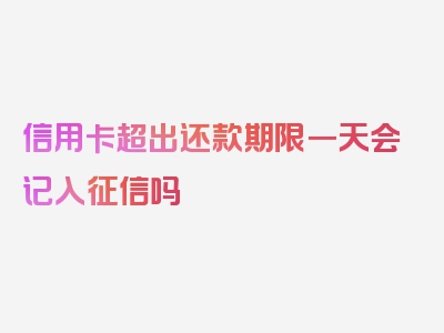 信用卡超出还款期限一天会记入征信吗