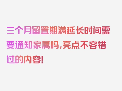 三个月留置期满延长时间需要通知家属吗，亮点不容错过的内容！