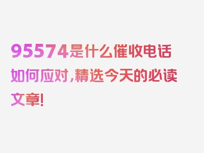 95574是什么催收电话如何应对，精选今天的必读文章！