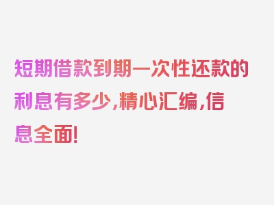 短期借款到期一次性还款的利息有多少，精心汇编，信息全面！