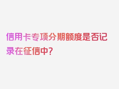 信用卡专项分期额度是否记录在征信中？