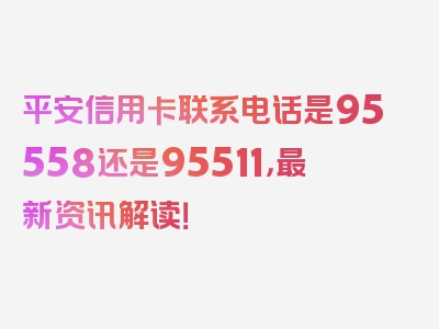 平安信用卡联系电话是95558还是95511，最新资讯解读！