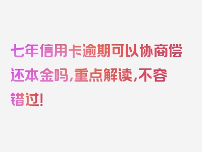 七年信用卡逾期可以协商偿还本金吗，重点解读，不容错过！