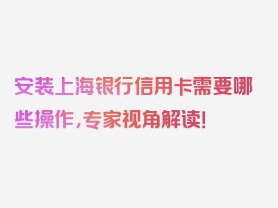 安装上海银行信用卡需要哪些操作，专家视角解读！