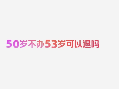 50岁不办53岁可以退吗