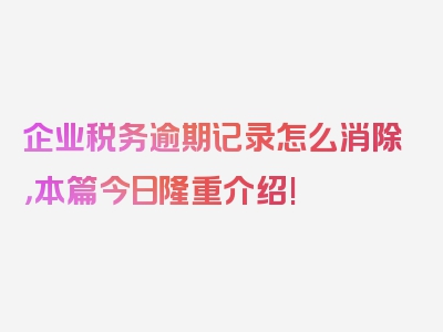 企业税务逾期记录怎么消除，本篇今日隆重介绍!