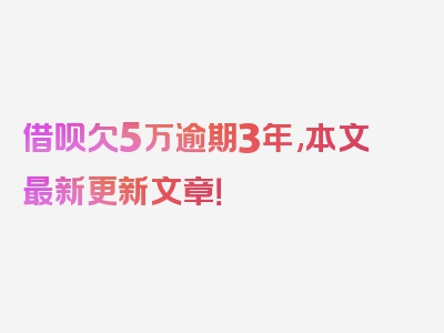 借呗欠5万逾期3年,本文最新更新文章！