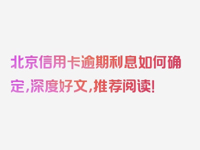 北京信用卡逾期利息如何确定，深度好文，推荐阅读！