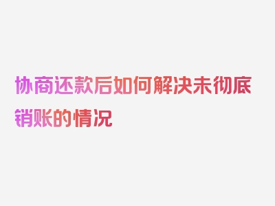 协商还款后如何解决未彻底销账的情况