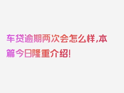 车贷逾期两次会怎么样，本篇今日隆重介绍!