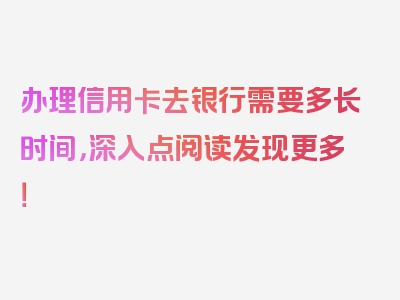 办理信用卡去银行需要多长时间，深入点阅读发现更多！