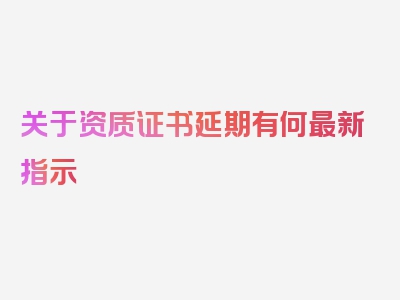 关于资质证书延期有何最新指示