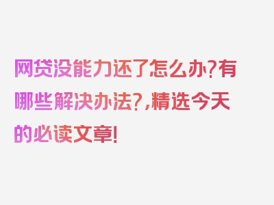 网贷没能力还了怎么办?有哪些解决办法?，精选今天的必读文章！