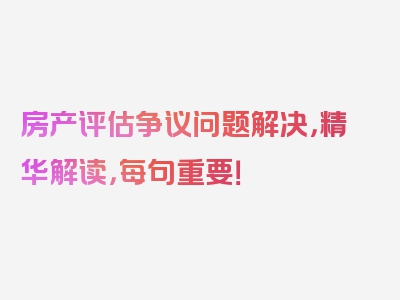 房产评估争议问题解决，精华解读，每句重要！