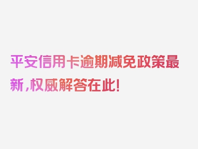 平安信用卡逾期减免政策最新，权威解答在此！