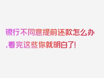 银行不同意提前还款怎么办，看完这些你就明白了!