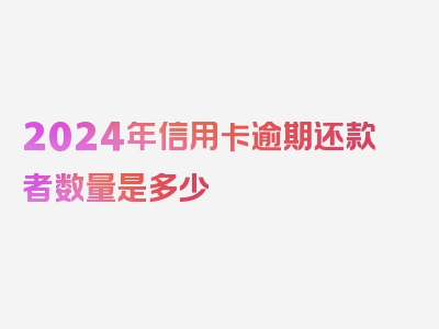 2024年信用卡逾期还款者数量是多少