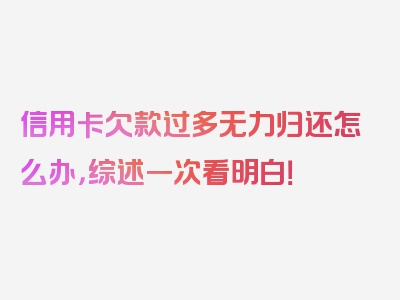 信用卡欠款过多无力归还怎么办，综述一次看明白！