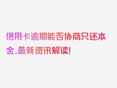 信用卡逾期能否协商只还本金，最新资讯解读！