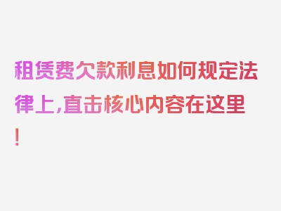 租赁费欠款利息如何规定法律上，直击核心内容在这里！