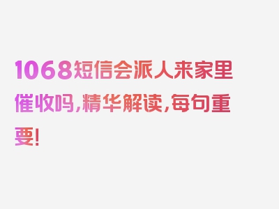 1068短信会派人来家里催收吗，精华解读，每句重要！