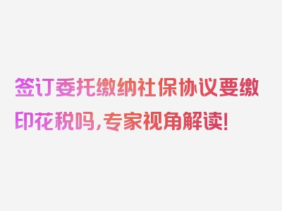 签订委托缴纳社保协议要缴印花税吗，专家视角解读！