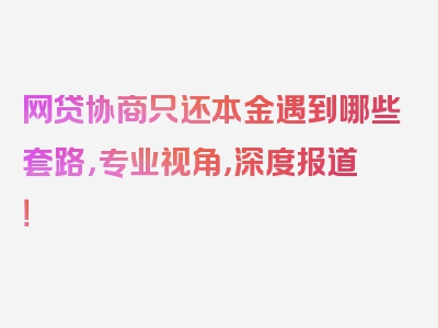 网贷协商只还本金遇到哪些套路，专业视角，深度报道！