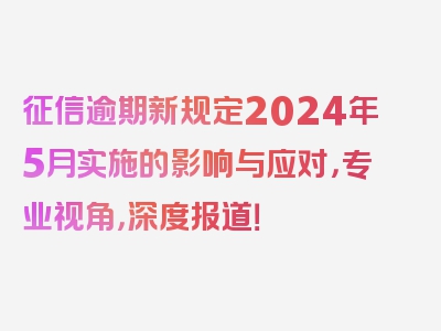 征信逾期新规定2024年5月实施的影响与应对，专业视角，深度报道！