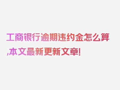 工商银行逾期违约金怎么算,本文最新更新文章！