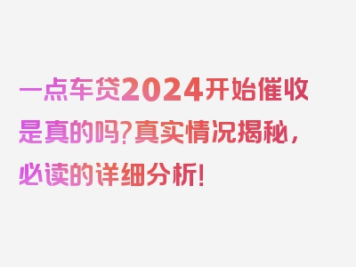 一点车贷2024开始催收是真的吗?真实情况揭秘，必读的详细分析！