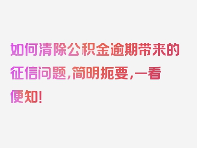 如何清除公积金逾期带来的征信问题，简明扼要，一看便知！