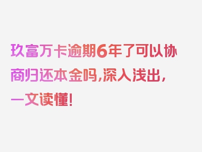 玖富万卡逾期6年了可以协商归还本金吗，深入浅出，一文读懂！