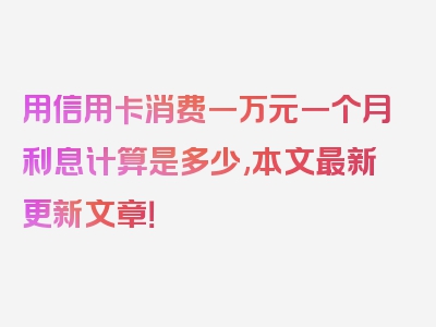 用信用卡消费一万元一个月利息计算是多少,本文最新更新文章！