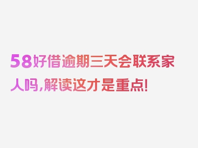 58好借逾期三天会联系家人吗，解读这才是重点！