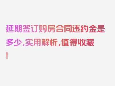 延期签订购房合同违约金是多少，实用解析，值得收藏！