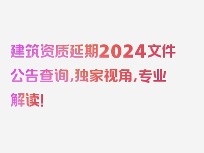 建筑资质延期2024文件公告查询，独家视角，专业解读！