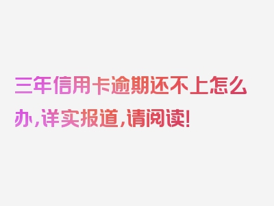 三年信用卡逾期还不上怎么办，详实报道，请阅读！