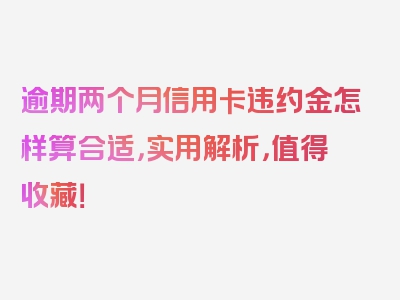 逾期两个月信用卡违约金怎样算合适，实用解析，值得收藏！