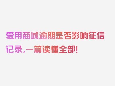 爱用商城逾期是否影响征信记录，一篇读懂全部！