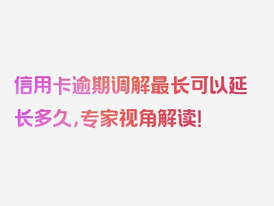 信用卡逾期调解最长可以延长多久，专家视角解读！