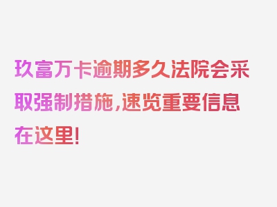 玖富万卡逾期多久法院会采取强制措施，速览重要信息在这里！