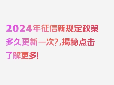 2024年征信新规定政策多久更新一次?，揭秘点击了解更多！