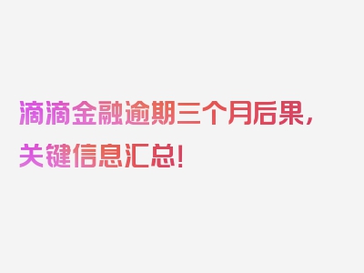 滴滴金融逾期三个月后果，关键信息汇总！