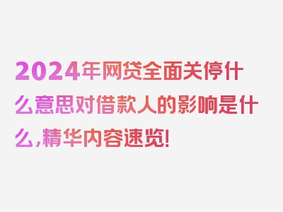 2024年网贷全面关停什么意思对借款人的影响是什么，精华内容速览！