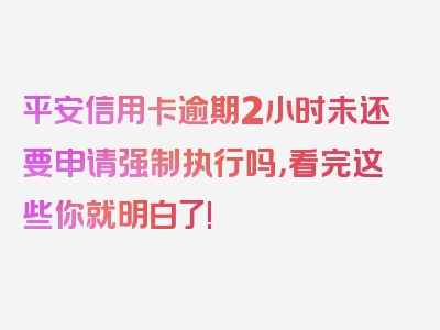 平安信用卡逾期2小时未还要申请强制执行吗，看完这些你就明白了!